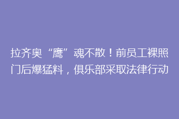 拉齐奥“鹰”魂不散!前员工裸照门后爆猛料,俱乐部采取法律行动