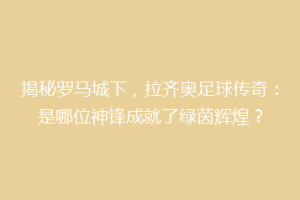 揭秘罗马城下，拉齐奥足球传奇：是哪位神锋成就了绿茵辉煌？