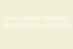 亚特兰大老城探秘：隐藏在历史街巷中的五大必游之地，你了解多少？