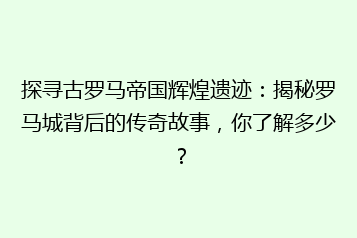 探寻古罗马帝国辉煌遗迹：揭秘罗马城背后的传奇故事，你了解多少？