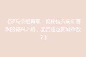《罗马荣耀再现：揭秘拉齐奥新赛季的复兴之路，能否超越同城宿敌？》