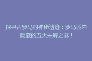 探寻古罗马的神秘遗迹：罗马城内隐藏的五大未解之谜！