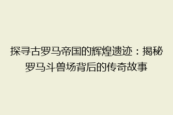 探寻古罗马帝国的辉煌遗迹：揭秘罗马斗兽场背后的传奇故事