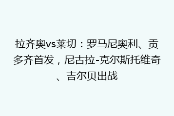 拉齐奥vs莱切:罗马尼奥利、贡多齐首发,尼古拉-克尔斯托维奇、吉尔贝出战