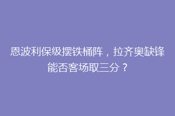 恩波利保级摆铁桶阵,拉齐奥缺锋能否客场取三分?