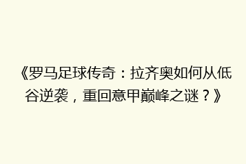 《罗马足球传奇:拉齐奥如何从低谷逆袭,重回意甲巅峰之谜?》