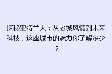 探秘亚特兰大:从老城风情到未来科技,这座城市的魅力你了解多少?