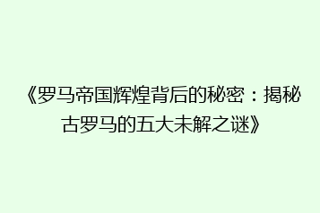 《罗马帝国辉煌背后的秘密:揭秘古罗马的五大未解之谜》