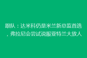 跟队：达米科仍是米兰新总监首选，弗拉尼会尝试说服亚特兰大放人