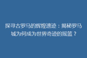 探寻古罗马的辉煌遗迹：揭秘罗马城为何成为世界奇迹的摇篮？