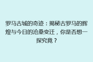罗马古城的奇迹：揭秘古罗马的辉煌与今日的沧桑变迁，你是否想一探究竟？