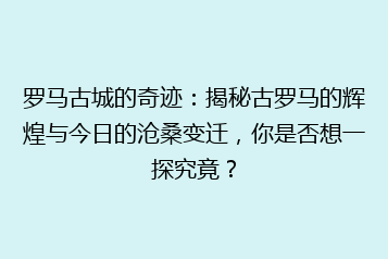 罗马古城的奇迹：揭秘古罗马的辉煌与今日的沧桑变迁，你是否想一探究竟？