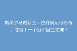 揭秘罗马城新宠：拉齐奥足球传奇，谁是下一个冠军诞生之地？