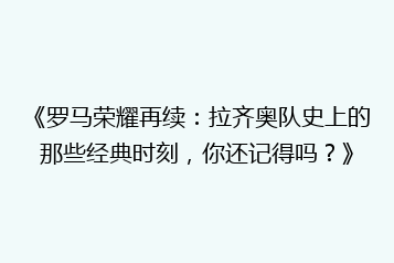 《罗马荣耀再续:拉齐奥队史上的那些经典时刻,你还记得吗?》
