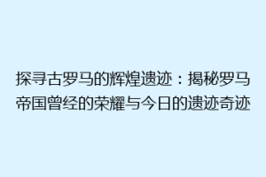 探寻古罗马的辉煌遗迹：揭秘罗马帝国曾经的荣耀与今日的遗迹奇迹