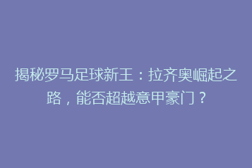 揭秘罗马足球新王:拉齐奥崛起之路,能否超越意甲豪门?