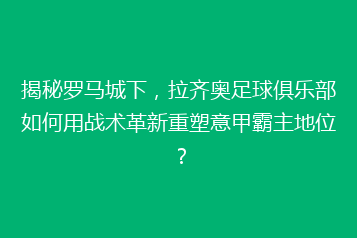 揭秘罗马城下,拉齐奥足球俱乐部如何用战术革新重塑意甲霸主地位?