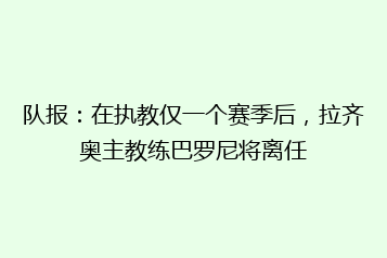 队报:在执教仅一个赛季后,拉齐奥主教练巴罗尼将离任