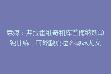 意媒:弗拉霍维奇和库普梅纳斯单独训练,可能缺席拉齐奥vs尤文