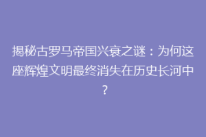 揭秘古罗马帝国兴衰之谜：为何这座辉煌文明最终消失在历史长河中？