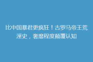 比中国暴君更疯狂！古罗马帝王荒淫史，奢靡程度颠覆认知