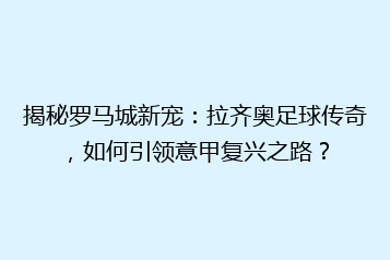 揭秘罗马城新宠:拉齐奥足球传奇,如何引领意甲复兴之路?