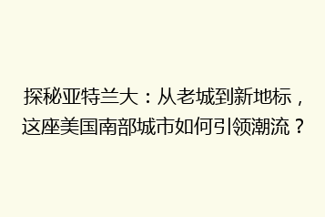 探秘亚特兰大:从老城到新地标,这座美国南部城市如何引领潮流?