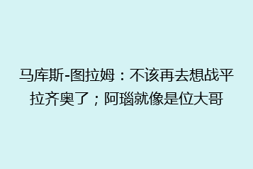 马库斯-图拉姆:不该再去想战平拉齐奥了;阿瑙就像是位大哥