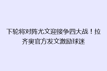 下轮将对阵尤文迎接争四大战！拉齐奥官方发文激励球迷