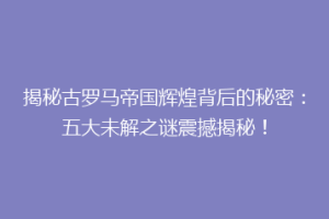 揭秘古罗马帝国辉煌背后的秘密：五大未解之谜震撼揭秘！