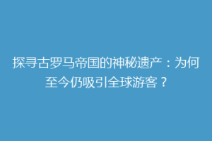 探寻古罗马帝国的神秘遗产：为何至今仍吸引全球游客？