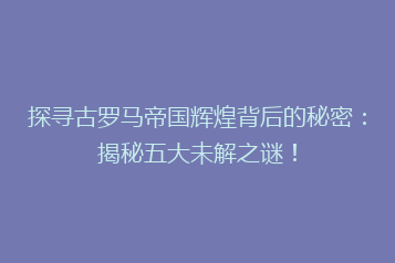 探寻古罗马帝国辉煌背后的秘密:揭秘五大未解之谜!