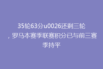 35轮63分u0026还剩三轮,罗马本赛季联赛积分已与前三赛季持平