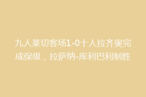 九人莱切客场1-0十人拉齐奥完成保级，拉萨纳-库利巴利制胜