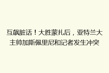 互飙脏话！大胜蒙扎后，亚特兰大主帅加斯佩里尼和记者发生冲突