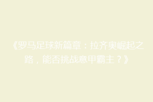 《罗马足球新篇章：拉齐奥崛起之路，能否挑战意甲霸主？》