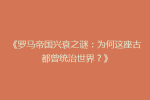 《罗马帝国兴衰之谜：为何这座古都曾统治世界？》