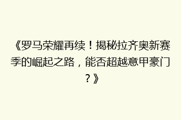《罗马荣耀再续!揭秘拉齐奥新赛季的崛起之路,能否超越意甲豪门?》
