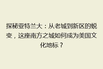 探秘亚特兰大:从老城到新区的蜕变,这座南方之城如何成为美国文化地标?