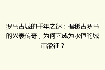 罗马古城的千年之谜:揭秘古罗马的兴衰传奇,为何它成为永恒的城市象征?