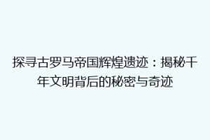 探寻古罗马帝国辉煌遗迹：揭秘千年文明背后的秘密与奇迹