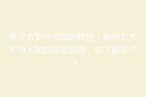 探寻古罗马帝国的辉煌：揭秘五大不为人知的秘密遗迹，你了解多少？