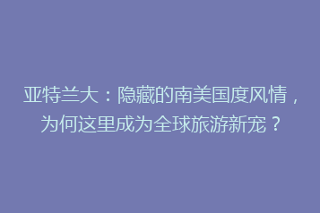 亚特兰大:隐藏的南美国度风情,为何这里成为全球旅游新宠?