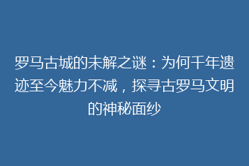 罗马古城的未解之谜:为何千年遗迹至今魅力不减,探寻古罗马文明的神秘面纱