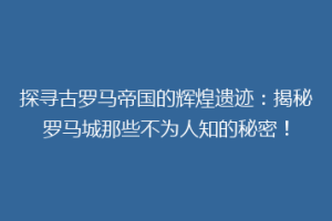 探寻古罗马帝国的辉煌遗迹：揭秘罗马城那些不为人知的秘密！