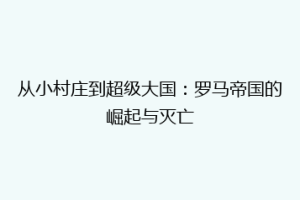 从小村庄到超级大国：罗马帝国的崛起与灭亡
