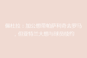 佩杜拉：加公想带帕萨利奇去罗马，但亚特兰大想与球员续约