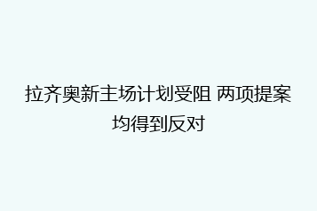 拉齐奥新主场计划受阻 两项提案均得到反对