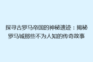 探寻古罗马帝国的神秘遗迹：揭秘罗马城那些不为人知的传奇故事