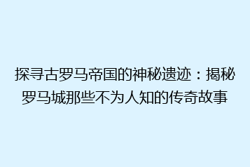 探寻古罗马帝国的神秘遗迹：揭秘罗马城那些不为人知的传奇故事